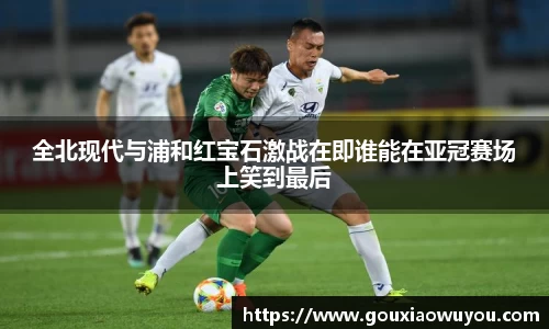 全北现代与浦和红宝石激战在即谁能在亚冠赛场上笑到最后
